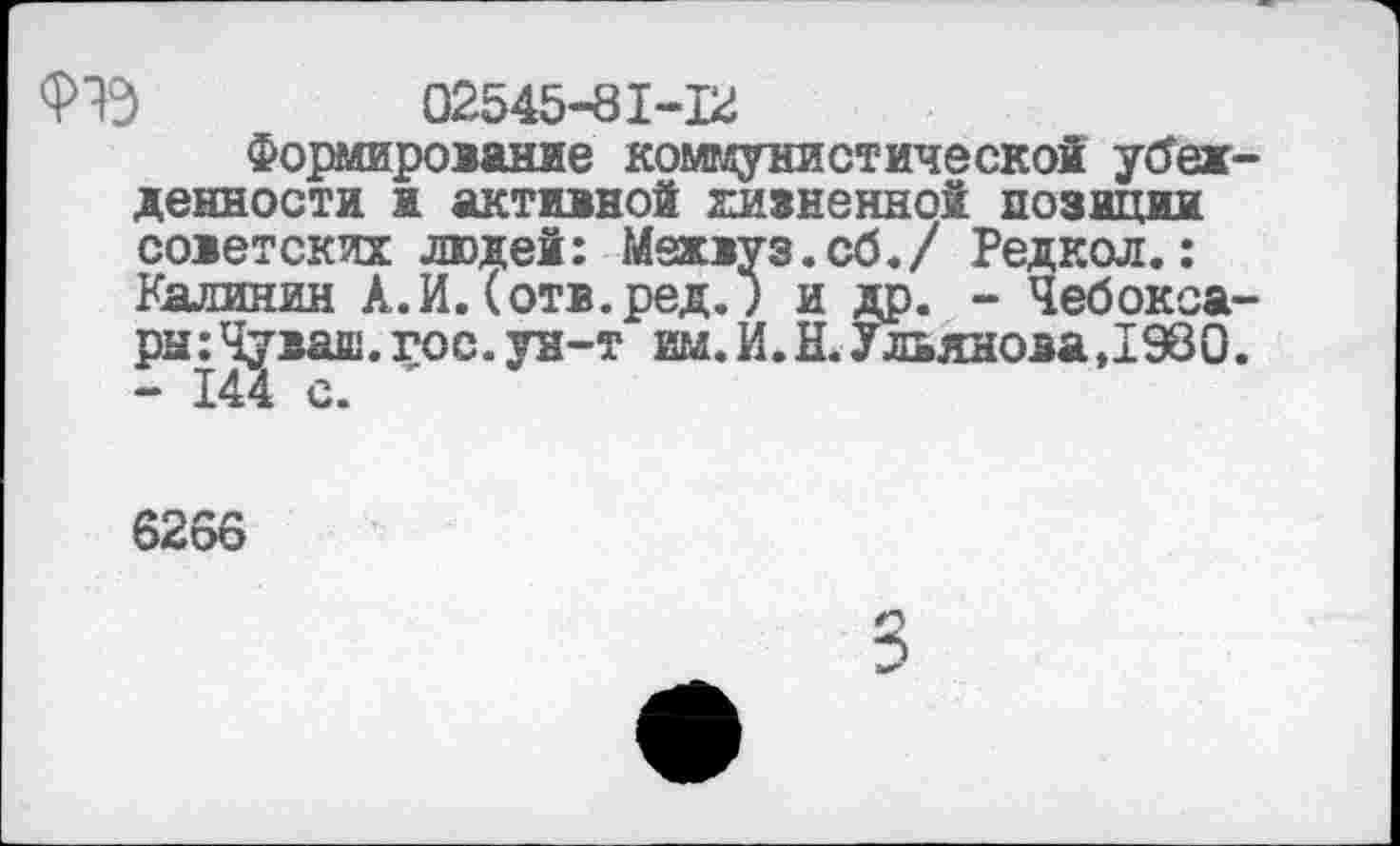 ﻿02545-81-12
Формирование коммунистической убежденности и активно! жизненно! позиции советских людей: Межвуз.сб./ Редкол.: Калинин А.И.(отв.ред.) и др. - Чебоксары: Чуваш, гос. ун-т им. И. Н. Ульянова,1980. - 144 с.
6266